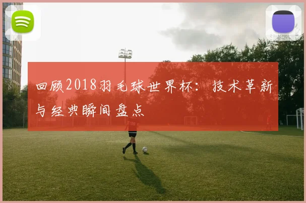 回顾2018羽毛球世界杯：技术革新与经典瞬间盘点