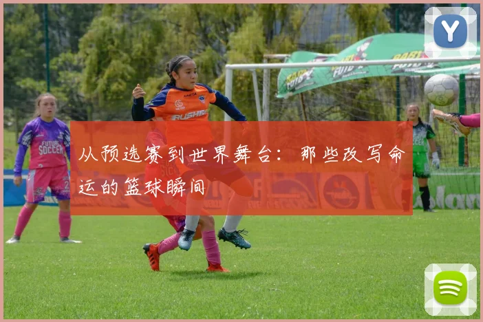 从预选赛到世界舞台:那些改写命运的篮球瞬间