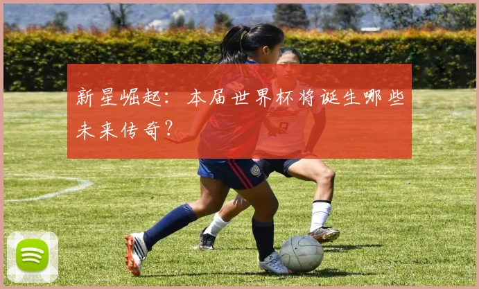 新星崛起:本届世界杯将诞生哪些未来传奇?