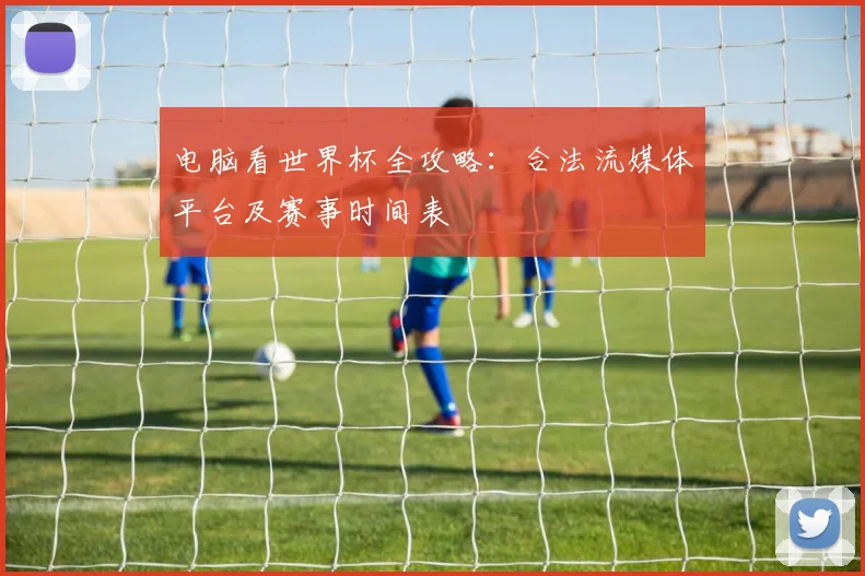 电脑看世界杯全攻略：合法流媒体平台及赛事时间表