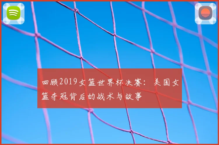 回顾2019女篮世界杯决赛：美国女篮夺冠背后的战术与故事