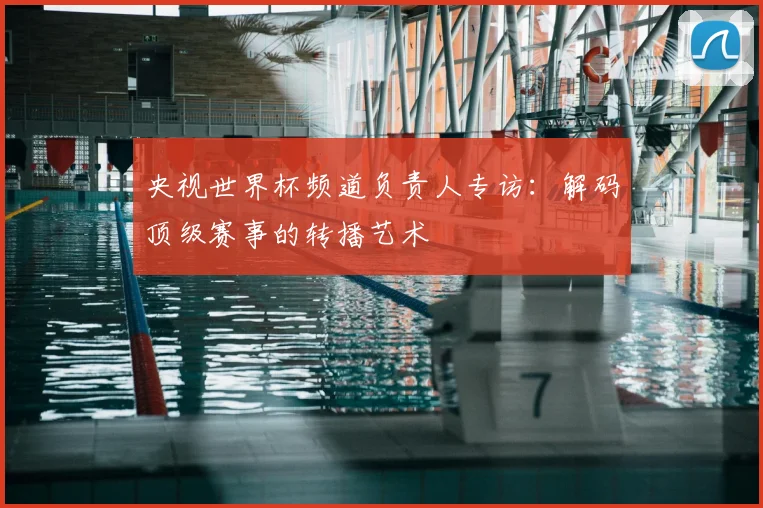 央视世界杯频道负责人专访：解码顶级赛事的转播艺术