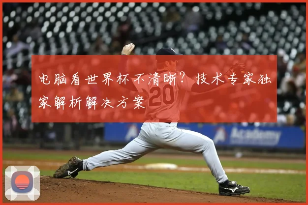 电脑看世界杯不清晰?技术专家独家解析解决方案