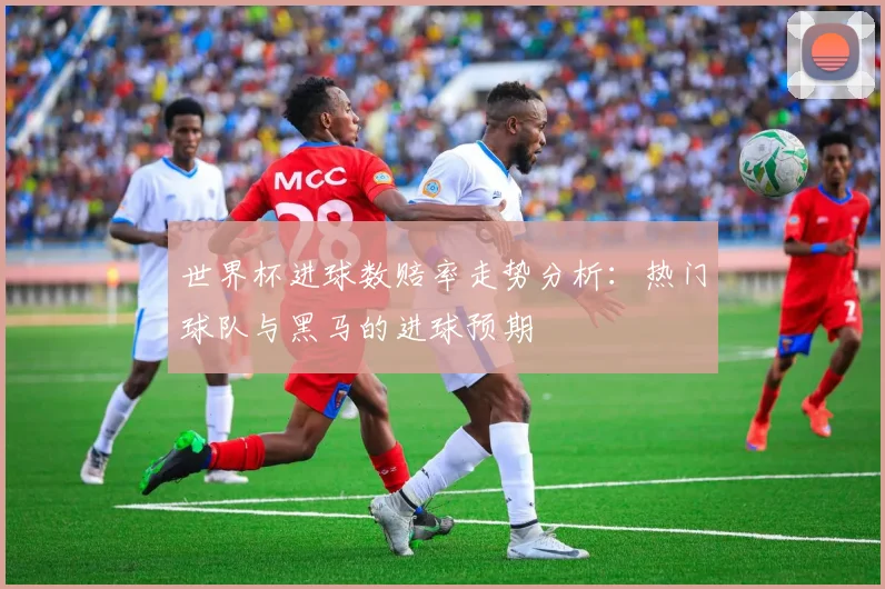 世界杯进球数赔率走势分析:热门球队与黑马的进球预期