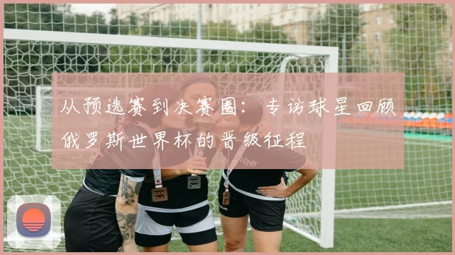 从预选赛到决赛圈:专访球星回顾俄罗斯世界杯的晋级征程