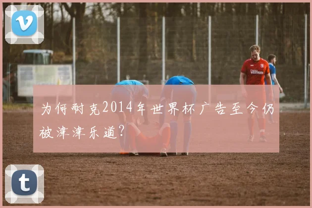 为何耐克2014年世界杯广告至今仍被津津乐道？