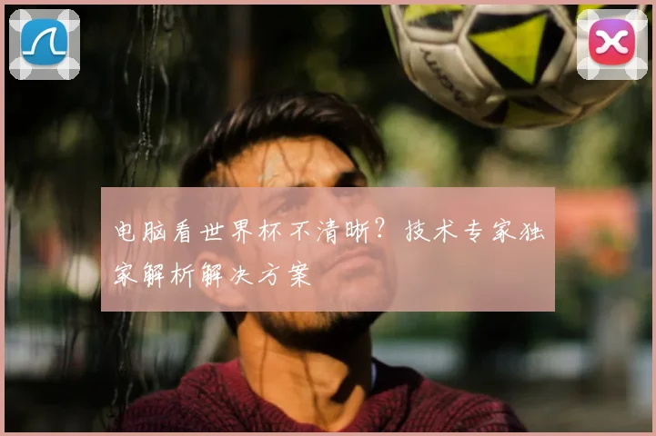 电脑看世界杯不清晰?技术专家独家解析解决方案