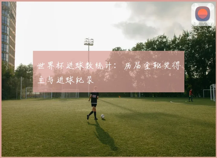 世界杯进球数统计:历届金靴奖得主与进球纪录