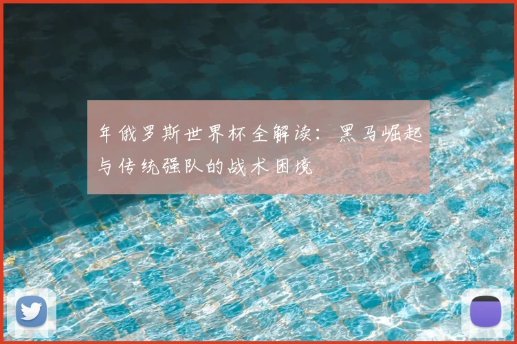 年俄罗斯世界杯全解读:黑马崛起与传统强队的战术困境