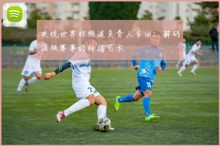 央视世界杯频道负责人专访:解码顶级赛事的转播艺术