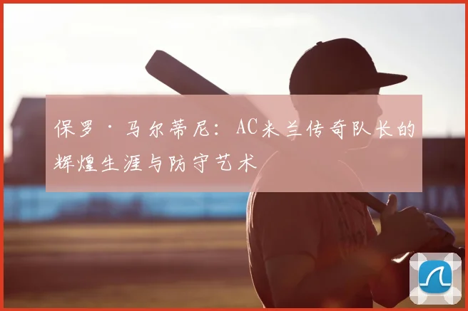 保罗·马尔蒂尼：AC米兰传奇队长的辉煌生涯与防守艺术