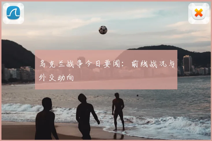 乌克兰战争今日要闻：前线战况与外交动向