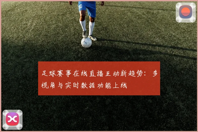 足球赛事在线直播互动新趋势：多视角与实时数据功能上线
