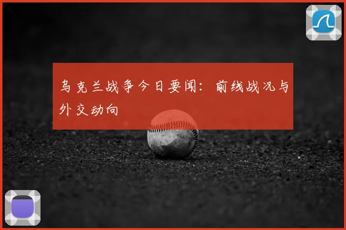乌克兰战争今日要闻：前线战况与外交动向