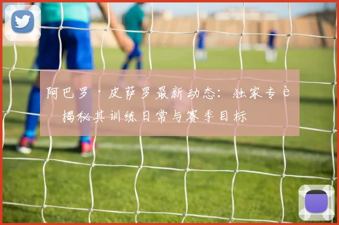 阿巴罗·皮萨罗最新动态：独家专访揭秘其训练日常与赛季目标